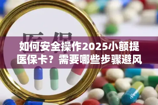 如何安全操作2025小额提医保卡？需要哪些步骤避风险？